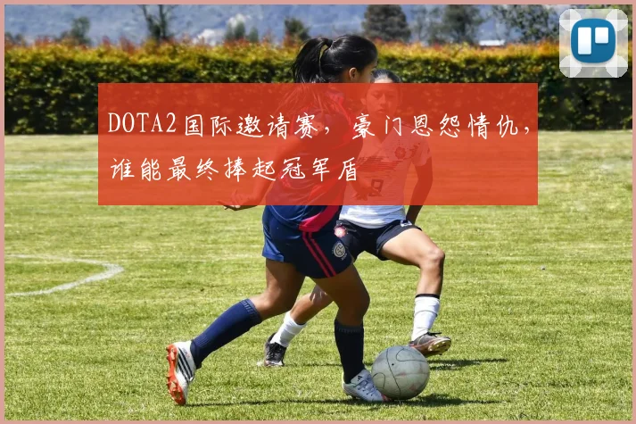 DOTA2国际邀请赛,豪门恩怨情仇,谁能最终捧起冠军盾