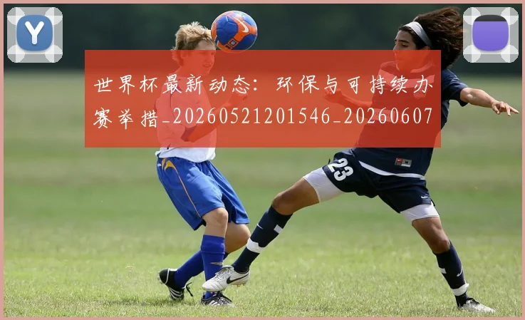 世界杯最新动态：环保与可持续办赛举措_20260521201546_20260607160352