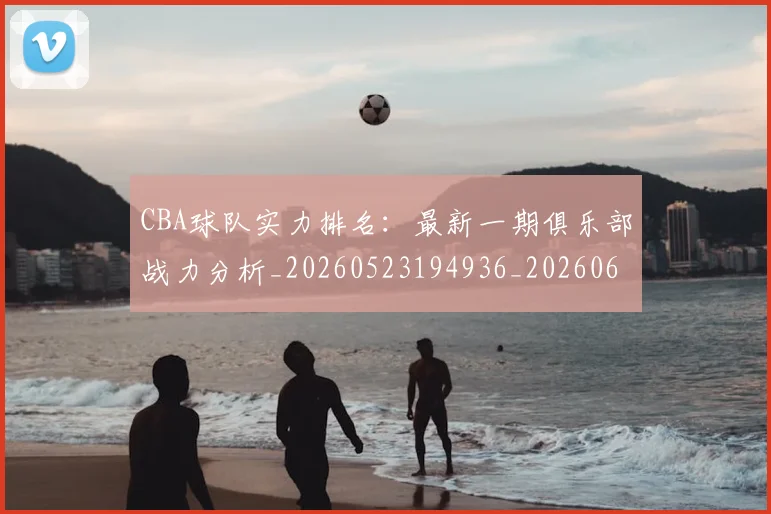 CBA球队实力排名：最新一期俱乐部战力分析_20260523194936_20260606165256