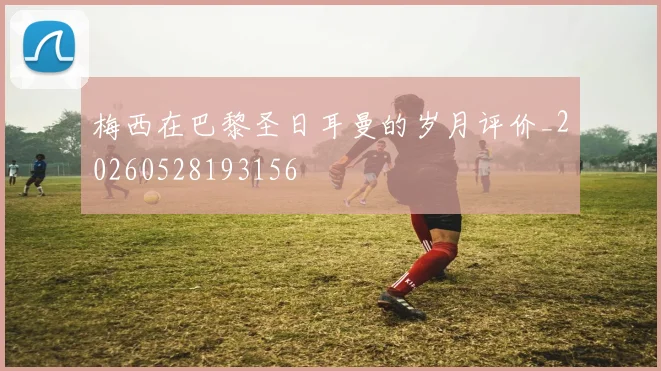 梅西在巴黎圣日耳曼的岁月评价_20260528193156