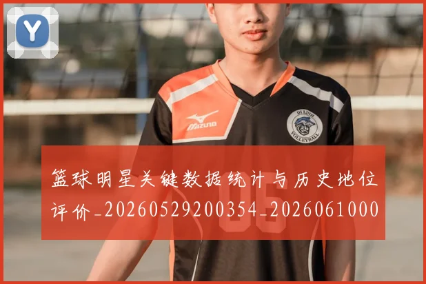 篮球明星关键数据统计与历史地位评价_20260529200354_20260610000333
